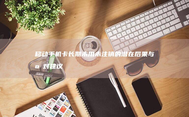 移动手机卡长期未用未注销的潜在后果与应对建议